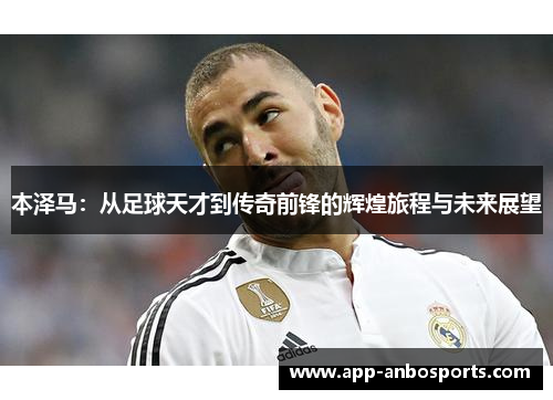 本泽马：从足球天才到传奇前锋的辉煌旅程与未来展望